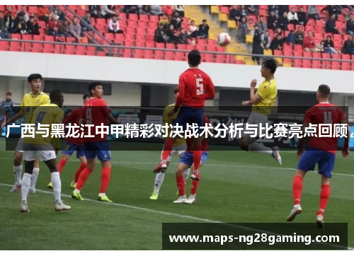 广西与黑龙江中甲精彩对决战术分析与比赛亮点回顾 广西与黑龙江中甲精彩对决战术分析与比赛亮点回顾