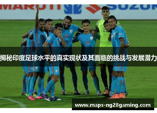 揭秘印度足球水平的真实现状及其面临的挑战与发展潜力