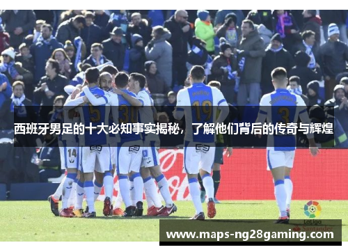 西班牙男足的十大必知事实揭秘，了解他们背后的传奇与辉煌