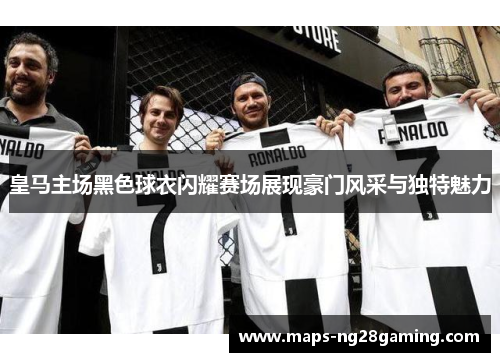 皇马主场黑色球衣闪耀赛场展现豪门风采与独特魅力 皇马主场黑色球衣闪耀赛场展现豪门风采与独特魅力