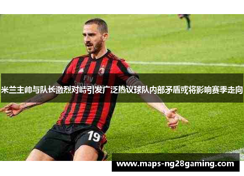 米兰主帅与队长激烈对峙引发广泛热议球队内部矛盾或将影响赛季走向