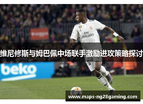 维尼修斯与姆巴佩中场联手激励进攻策略探讨