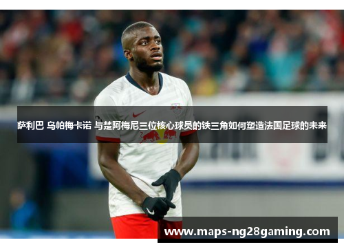 萨利巴 乌帕梅卡诺 与楚阿梅尼三位核心球员的铁三角如何塑造法国足球的未来