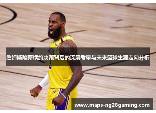 詹姆斯降薪续约决策背后的深层考量与未来篮球生涯走向分析