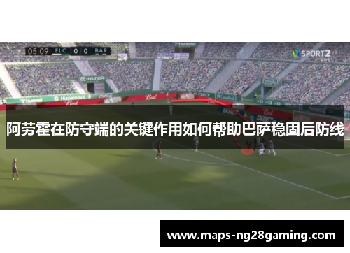 阿劳霍在防守端的关键作用如何帮助巴萨稳固后防线 阿劳霍在防守端的关键作用如何帮助巴萨稳固后防线