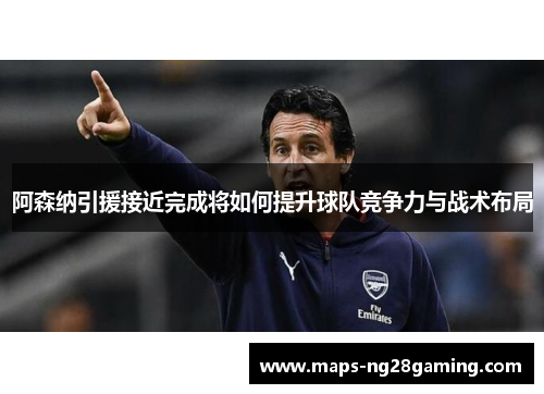 阿森纳引援接近完成将如何提升球队竞争力与战术布局