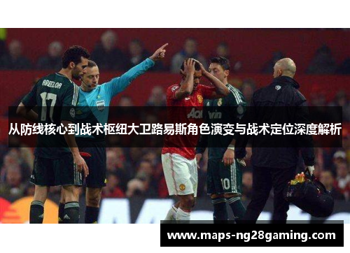 从防线核心到战术枢纽大卫路易斯角色演变与战术定位深度解析