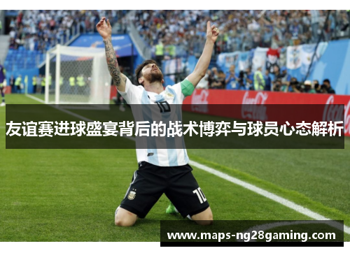 友谊赛进球盛宴背后的战术博弈与球员心态解析