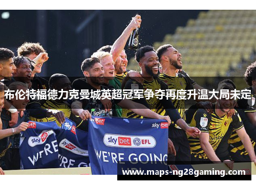 布伦特福德力克曼城英超冠军争夺再度升温大局未定