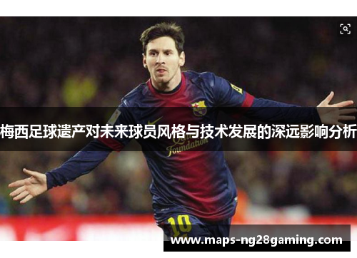 梅西足球遗产对未来球员风格与技术发展的深远影响分析