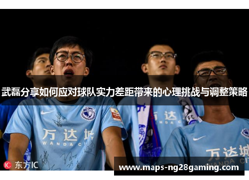 武磊分享如何应对球队实力差距带来的心理挑战与调整策略