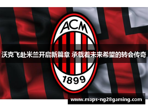 沃克飞赴米兰开启新篇章 承载着未来希望的转会传奇