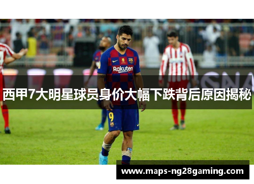 西甲7大明星球员身价大幅下跌背后原因揭秘