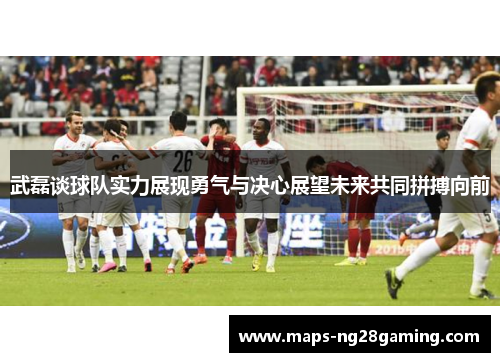武磊谈球队实力展现勇气与决心展望未来共同拼搏向前