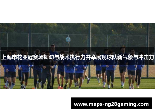 上海申花亚冠赛场韧劲与战术执行力并举展现球队新气象与冲击力