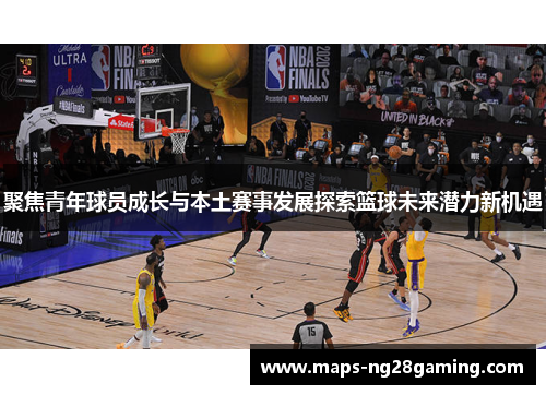 聚焦青年球员成长与本土赛事发展探索篮球未来潜力新机遇 聚焦青年球员成长与本土赛事发展探索篮球未来潜力新机遇